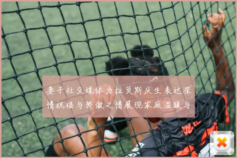 妻子社交媒体为拉莫斯庆生表达深情祝福与骄傲之情展现家庭温暖与支持