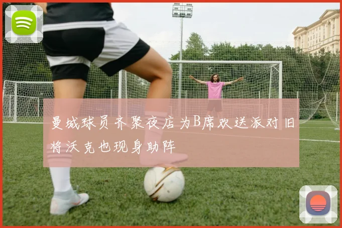 曼城球员齐聚夜店为B席欢送派对旧将沃克也现身助阵
