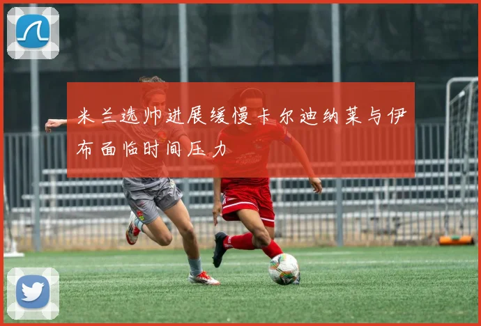 米兰选帅进展缓慢卡尔迪纳莱与伊布面临时间压力