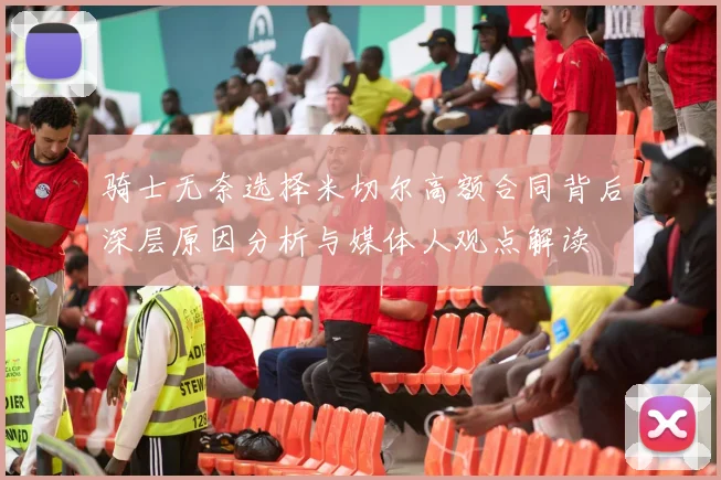 骑士无奈选择米切尔高额合同背后深层原因分析与媒体人观点解读