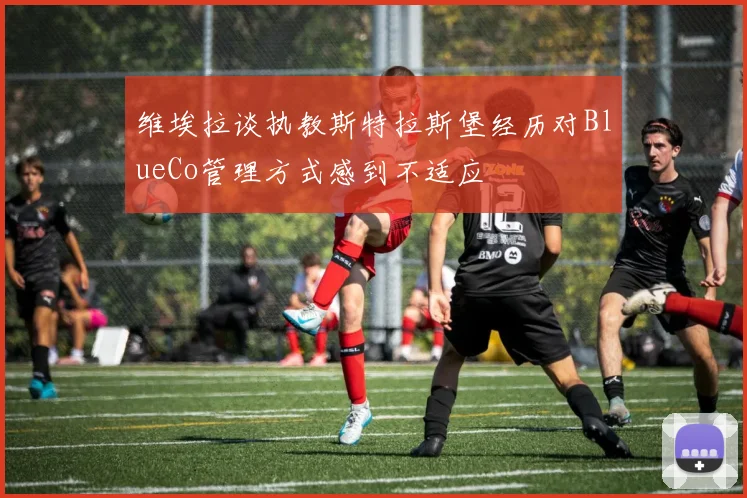 维埃拉谈执教斯特拉斯堡经历对BlueCo管理方式感到不适应