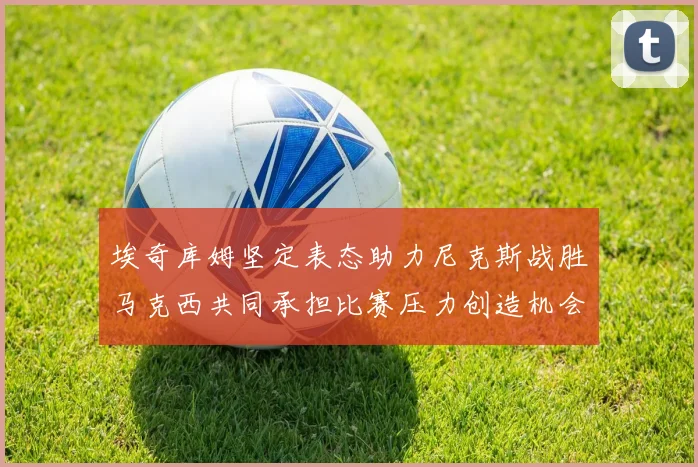 埃奇库姆坚定表态助力尼克斯战胜马克西共同承担比赛压力创造机会