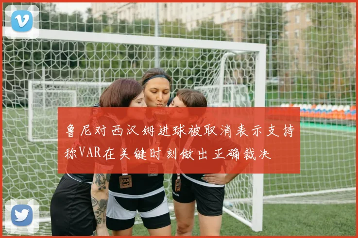 鲁尼对西汉姆进球被取消表示支持称VAR在关键时刻做出正确裁决