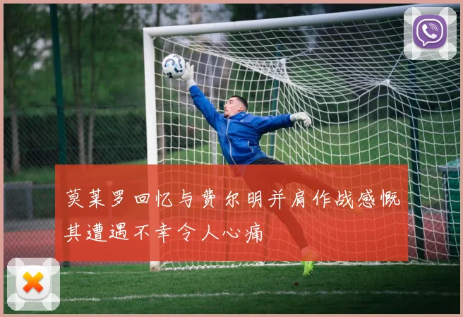 莫莱罗回忆与费尔明并肩作战感慨其遭遇不幸令人心痛