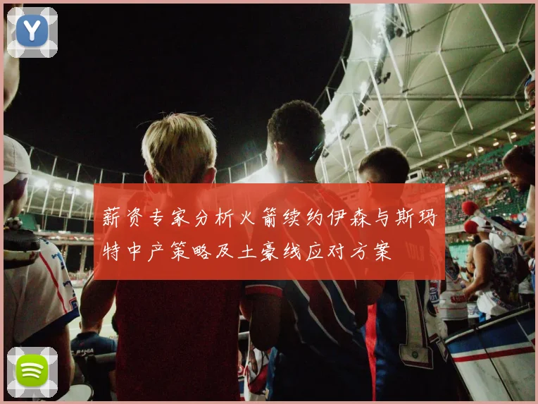 薪资专家分析火箭续约伊森与斯玛特中产策略及土豪线应对方案