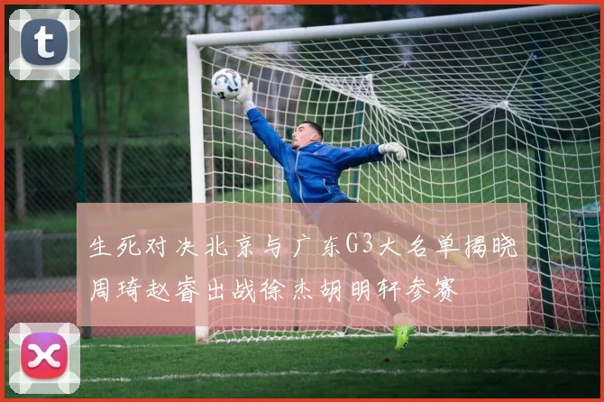 生死对决北京与广东G3大名单揭晓周琦赵睿出战徐杰胡明轩参赛